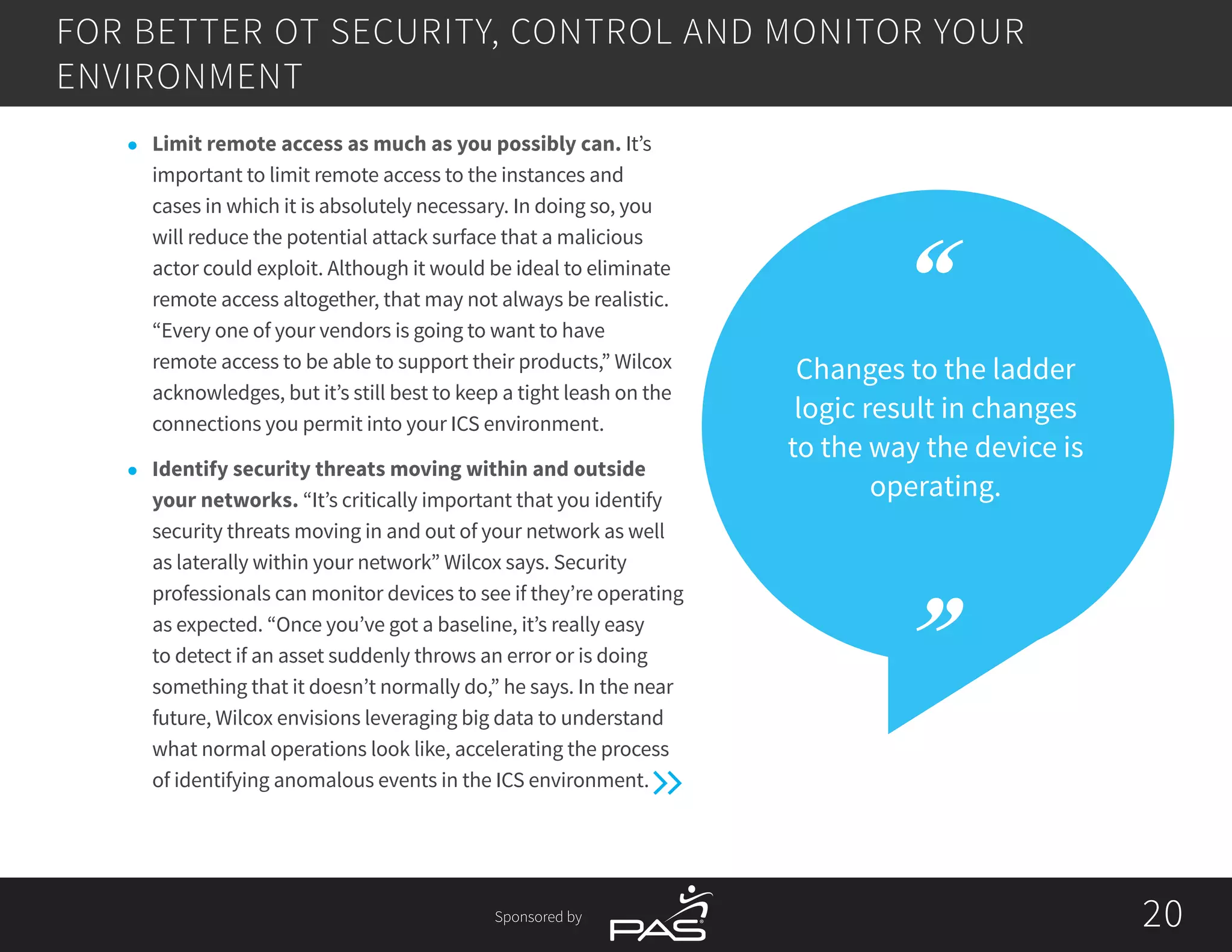 Sponsored by 2020
Changes to the ladder
logic result in changes
to the way the device is
operating.
l	 Limit remote access as much as you possibly can. It’s
important to limit remote access to the instances and
cases in which it is absolutely necessary. In doing so, you
will reduce the potential attack surface that a malicious
actor could exploit. Although it would be ideal to eliminate
remote access altogether, that may not always be realistic.
“Every one of your vendors is going to want to have
remote access to be able to support their products,” Wilcox
acknowledges, but it’s still best to keep a tight leash on the
connections you permit into your ICS environment.
l	 Identify security threats moving within and outside
your networks. “It’s critically important that you identify
security threats moving in and out of your network as well
as laterally within your network” Wilcox says. Security
professionals can monitor devices to see if they’re operating
as expected. “Once you’ve got a baseline, it’s really easy
to detect if an asset suddenly throws an error or is doing
something that it doesn’t normally do,” he says. In the near
future, Wilcox envisions leveraging big data to understand
what normal operations look like, accelerating the process
of identifying anomalous events in the ICS environment.
FOR BETTER OT SECURITY, CONTROL AND MONITOR YOUR
ENVIRONMENT
 