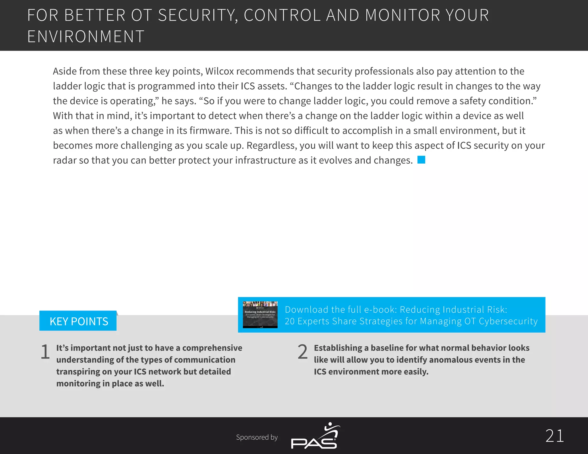 21
1 2
KEY POINTS
21Sponsored by
It’s important not just to have a comprehensive
understanding of the types of communication
transpiring on your ICS network but detailed
monitoring in place as well.
Establishing a baseline for what normal behavior looks
like will allow you to identify anomalous events in the
ICS environment more easily.
Aside from these three key points, Wilcox recommends that security professionals also pay attention to the
ladder logic that is programmed into their ICS assets. “Changes to the ladder logic result in changes to the way
the device is operating,” he says. “So if you were to change ladder logic, you could remove a safety condition.”
With that in mind, it’s important to detect when there’s a change on the ladder logic within a device as well
as when there’s a change in its firmware. This is not so difficult to accomplish in a small environment, but it
becomes more challenging as you scale up. Regardless, you will want to keep this aspect of ICS security on your
radar so that you can better protect your infrastructure as it evolves and changes.
FOR BETTER OT SECURITY, CONTROL AND MONITOR YOUR
ENVIRONMENT
Download the full e-book: Reducing Industrial Risk:
20 Experts Share Strategies for Managing OT Cybersecurity
Reducing Industrial Risk:
20 Experts Share Strategies for
Managing OT Cybersecurity
Sponsored by
 