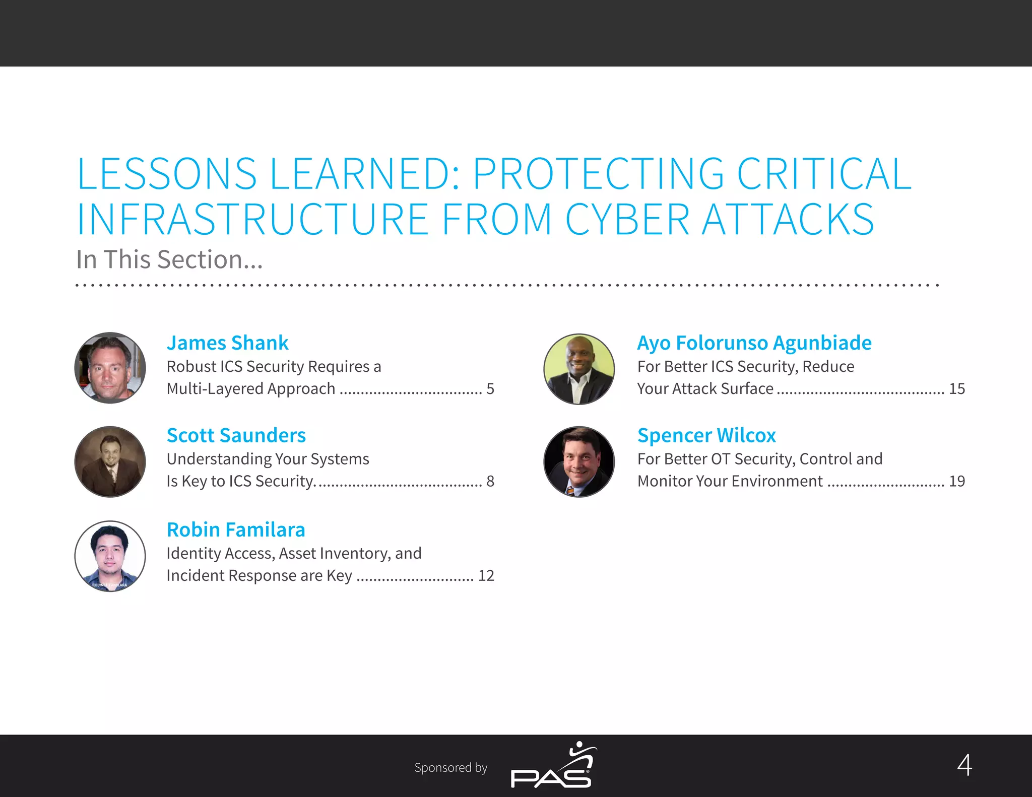 Sponsored by 44
Spencer Wilcox
For Better OT Security, Control and
Monitor Your Environment............................. 19
Ayo Folorunso Agunbiade
For Better ICS Security, Reduce
Your Attack Surface......................................... 15
Robin Familara
Identity Access, Asset Inventory, and
Incident Response are Key............................. 12
Scott Saunders
Understanding Your Systems
Is Key to ICS Security......................................... 8
James Shank
Robust ICS Security Requires a
Multi-Layered Approach................................... 5
LESSONS LEARNED: PROTECTING CRITICAL
INFRASTRUCTURE FROM CYBER ATTACKS
In This Section...
 
