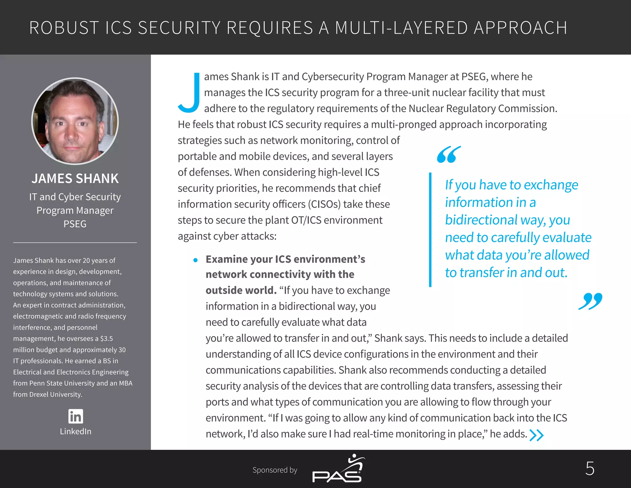 55Sponsored by
If you have to exchange
information in a
bidirectional way, you
need to carefully evaluate
what data you’re allowed
to transfer in and out.
J
ames Shank is IT and Cybersecurity Program Manager at PSEG, where he
manages the ICS security program for a three-unit nuclear facility that must
adhere to the regulatory requirements of the Nuclear Regulatory Commission.
He feels that robust ICS security requires a multi-pronged approach incorporating
strategies such as network monitoring, control of
portable and mobile devices, and several layers
of defenses. When considering high-level ICS
security priorities, he recommends that chief
information security officers (CISOs) take these
steps to secure the plant OT/ICS environment
against cyber attacks:
l	 Examine your ICS environment’s
network connectivity with the
outside world. “If you have to exchange
information in a bidirectional way, you
need to carefully evaluate what data
you’re allowed to transfer in and out,” Shank says. This needs to include a detailed
understanding of all ICS device configurations in the environment and their
communications capabilities. Shank also recommends conducting a detailed
security analysis of the devices that are controlling data transfers, assessing their
ports and what types of communication you are allowing to flow through your
environment. “If I was going to allow any kind of communication back into the ICS
network, I’d also make sure I had real-time monitoring in place,” he adds.
ROBUST ICS SECURITY REQUIRES A MULTI-LAYERED APPROACH
LinkedIn
JAMES SHANK
IT and Cyber Security
Program Manager
PSEG
James Shank has over 20 years of
experience in design, development,
operations, and maintenance of
technology systems and solutions.
An expert in contract administration,
electromagnetic and radio frequency
interference, and personnel
management, he oversees a $3.5
million budget and approximately 30
IT professionals. He earned a BS in
Electrical and Electronics Engineering
from Penn State University and an MBA
from Drexel University.
 