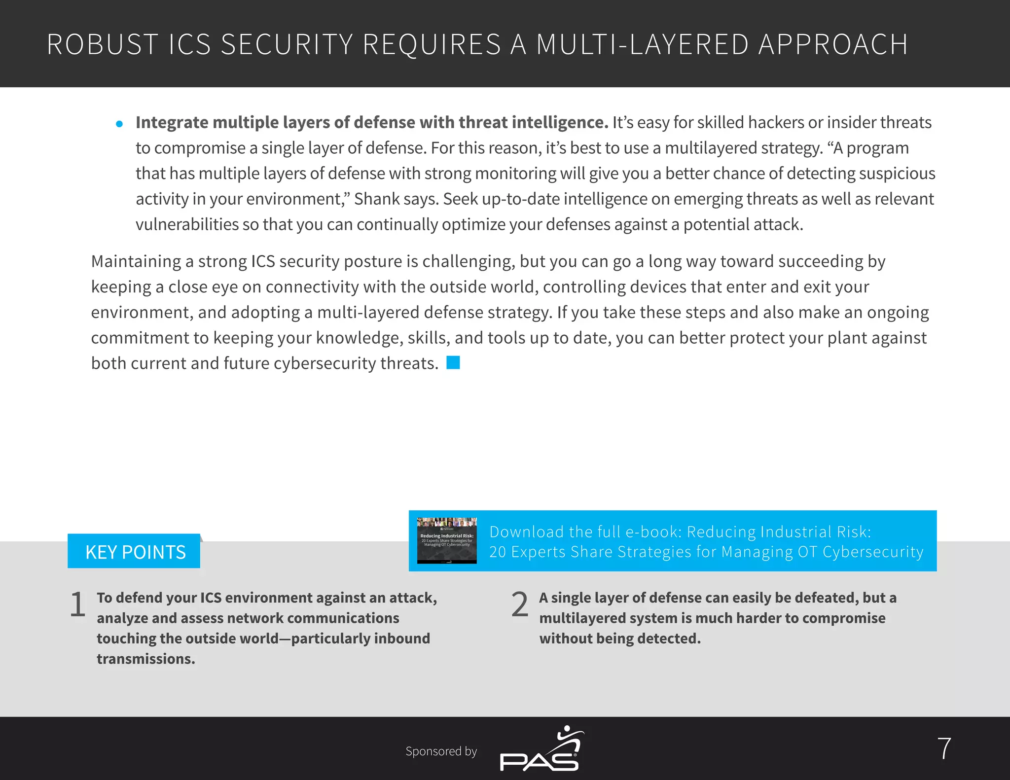 7
1 2
KEY POINTS
7Sponsored by
A single layer of defense can easily be defeated, but a
multilayered system is much harder to compromise
without being detected.
To defend your ICS environment against an attack,
analyze and assess network communications
touching the outside world—particularly inbound
transmissions.
l	 Integrate multiple layers of defense with threat intelligence. It’s easy for skilled hackers or insider threats
to compromise a single layer of defense. For this reason, it’s best to use a multilayered strategy. “A program
that has multiple layers of defense with strong monitoring will give you a better chance of detecting suspicious
activity in your environment,” Shank says. Seek up-to-date intelligence on emerging threats as well as relevant
vulnerabilities so that you can continually optimize your defenses against a potential attack.
Maintaining a strong ICS security posture is challenging, but you can go a long way toward succeeding by
keeping a close eye on connectivity with the outside world, controlling devices that enter and exit your
environment, and adopting a multi-layered defense strategy. If you take these steps and also make an ongoing
commitment to keeping your knowledge, skills, and tools up to date, you can better protect your plant against
both current and future cybersecurity threats.
ROBUST ICS SECURITY REQUIRES A MULTI-LAYERED APPROACH
Download the full e-book: Reducing Industrial Risk:
20 Experts Share Strategies for Managing OT Cybersecurity
Reducing Industrial Risk:
20 Experts Share Strategies for
Managing OT Cybersecurity
Sponsored by
 