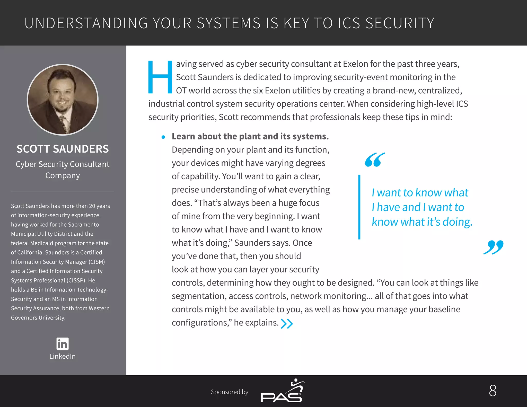 88Sponsored by
I want to know what
I have and I want to
know what it’s doing.
H
aving served as cyber security consultant at Exelon for the past three years,
Scott Saunders is dedicated to improving security-event monitoring in the
OT world across the six Exelon utilities by creating a brand-new, centralized,
industrial control system security operations center. When considering high-level ICS
security priorities, Scott recommends that professionals keep these tips in mind:
l	 Learn about the plant and its systems.
Depending on your plant and its function,
your devices might have varying degrees
of capability. You’ll want to gain a clear,
precise understanding of what everything
does. “That’s always been a huge focus
of mine from the very beginning. I want
to know what I have and I want to know
what it’s doing,” Saunders says. Once
you’ve done that, then you should
look at how you can layer your security
controls, determining how they ought to be designed. “You can look at things like
segmentation, access controls, network monitoring... all of that goes into what
controls might be available to you, as well as how you manage your baseline
configurations,” he explains.
UNDERSTANDING YOUR SYSTEMS IS KEY TO ICS SECURITY
SCOTT SAUNDERS
Cyber Security Consultant
Company
Scott Saunders has more than 20 years
of information-security experience,
having worked for the Sacramento
Municipal Utility District and the
federal Medicaid program for the state
of California. Saunders is a Certified
Information Security Manager (CISM)
and a Certified Information Security
Systems Professional (CISSP). He
holds a BS in Information Technology-
Security and an MS in Information
Security Assurance, both from Western
Governors University.
LinkedIn
 
