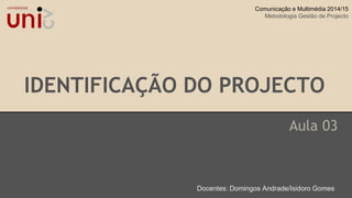 IDENTIFICAÇÃO DO PROJECTO
Aula 03
Docentes: Domingos Andrade/Isidoro Gomes
Comunicação e Multimédia 2014/15
Metodologia Gestão de Projecto
 