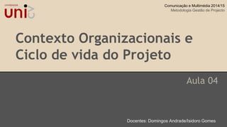 Contexto Organizacionais e
Ciclo de vida do Projeto
Aula 04
Docentes: Domingos Andrade/Isidoro Gomes
Comunicação e Multimédia 2014/15
Metodologia Gestão de Projecto
 