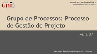 Grupo de Processos: Processo
de Gestão de Projeto
Aula 07
Docentes: Domingos Andrade/Isidoro Gomes
Comunicação e Multimédia 2014/15
Metodologia Gestão de Projecto
 