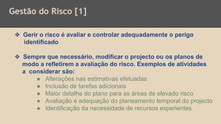 Gestão do Risco [1]
❖ Gerir o risco é avaliar e controlar adequadamente o perigo
identificado
❖ Sempre que necessário, modificar o projecto ou os planos de
modo a refletirem a avaliação do risco. Exemplos de atividades
a considerar são:
● Alterações nas estimativas efetuadas
● Inclusão de tarefas adicionais
● Maior detalhe do plano para as áreas de elevado risco
● Avaliação e adequação do planeamento temporal do projecto
● Identificação da necessidade de recursos experientes
 