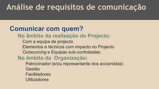 Análise de requisitos de comunicação
Comunicar com quem?
No âmbito da realização do Projecto:
Com a equipa de projecto
Elementos e técnicos com impacto no Projecto
Outsourcing e Equipas sub-contratadas.
No âmbito da Organização:
Patrocinador (e/ou representante dos accionistas)
Gestão
Facilitadores
Utilizadores
 
