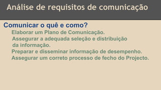 Análise de requisitos de comunicação
Comunicar o quê e como?
Elaborar um Plano de Comunicação.
Assegurar a adequada seleção e distribuição
da informação.
Preparar e disseminar informação de desempenho.
Assegurar um correto processo de fecho do Projecto.
 