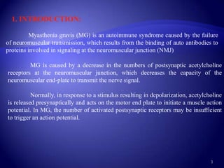 1. INTRODUCTION:

          Myasthenia gravis (MG) is an autoimmune syndrome caused by the failure
of neuromuscular transmission, which results from the binding of auto antibodies to
proteins involved in signaling at the neuromuscular junction (NMJ)

         MG is caused by a decrease in the numbers of postsynaptic acetylcholine
receptors at the neuromuscular junction, which decreases the capacity of the
neuromuscular end-plate to transmit the nerve signal.

          Normally, in response to a stimulus resulting in depolarization, acetylcholine
is released presynaptically and acts on the motor end plate to initiate a muscle action
potential. In MG, the number of activated postsynaptic receptors may be insufficient
to trigger an action potential.




                                                                                   3
 