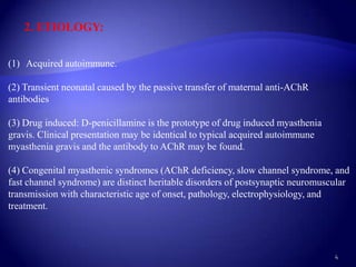 2. ETIOLOGY:


(1) Acquired autoimmune.

(2) Transient neonatal caused by the passive transfer of maternal anti-AChR
antibodies

(3) Drug induced: D-penicillamine is the prototype of drug induced myasthenia
gravis. Clinical presentation may be identical to typical acquired autoimmune
myasthenia gravis and the antibody to AChR may be found.

(4) Congenital myasthenic syndromes (AChR deficiency, slow channel syndrome, and
fast channel syndrome) are distinct heritable disorders of postsynaptic neuromuscular
transmission with characteristic age of onset, pathology, electrophysiology, and
treatment.



                                                                                 4
 
