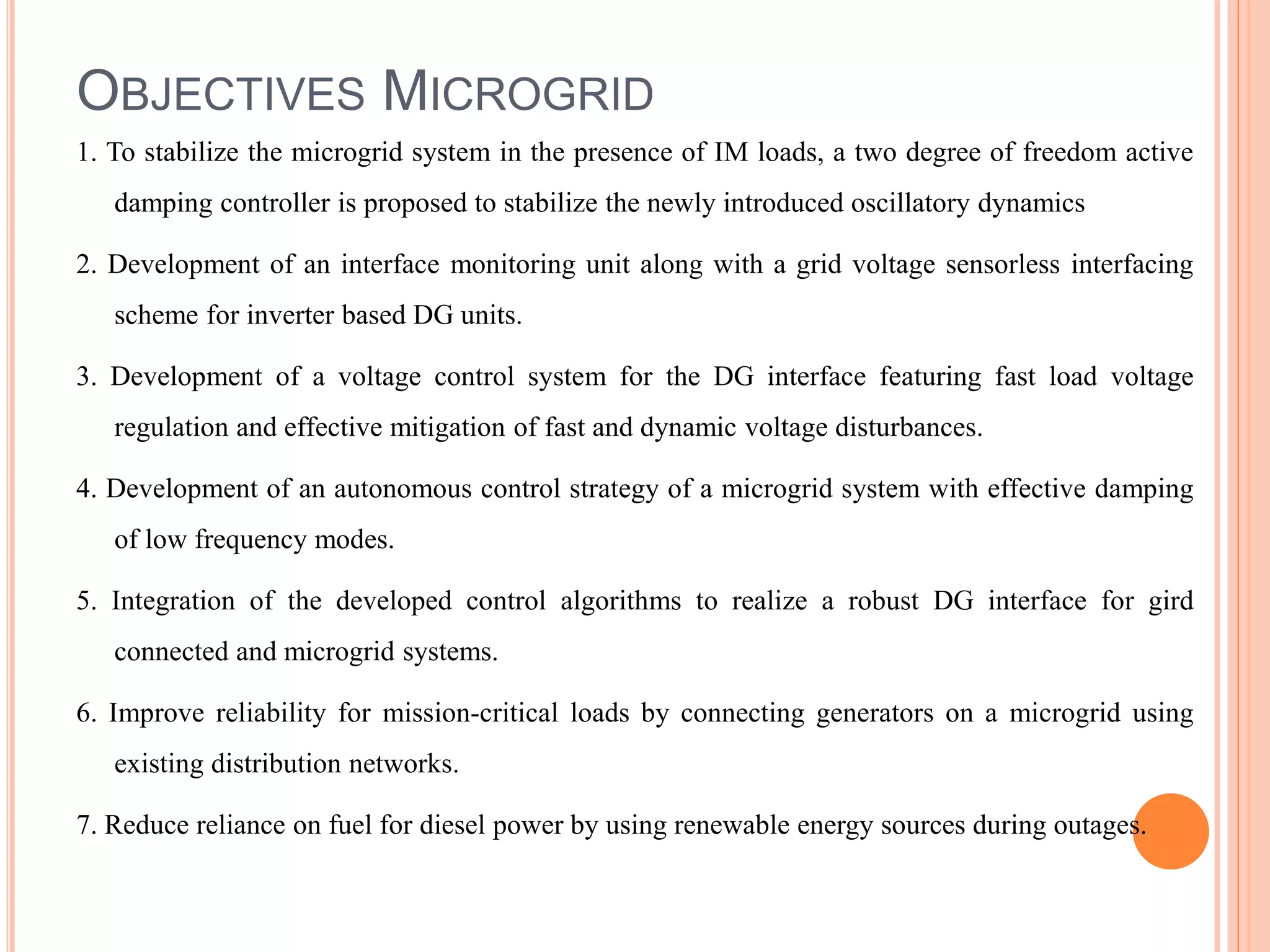 OBJECTIVES MICROGRID
1. To stabilize the microgrid system in the presence of IM loads, a two degree of freedom active
damping controller is proposed to stabilize the newly introduced oscillatory dynamics
2. Development of an interface monitoring unit along with a grid voltage sensorless interfacing
scheme for inverter based DG units.
3. Development of a voltage control system for the DG interface featuring fast load voltage
regulation and effective mitigation of fast and dynamic voltage disturbances.
4. Development of an autonomous control strategy of a microgrid system with effective damping
of low frequency modes.
5. Integration of the developed control algorithms to realize a robust DG interface for gird
connected and microgrid systems.
6. Improve reliability for mission-critical loads by connecting generators on a microgrid using
existing distribution networks.
7. Reduce reliance on fuel for diesel power by using renewable energy sources during outages.
 