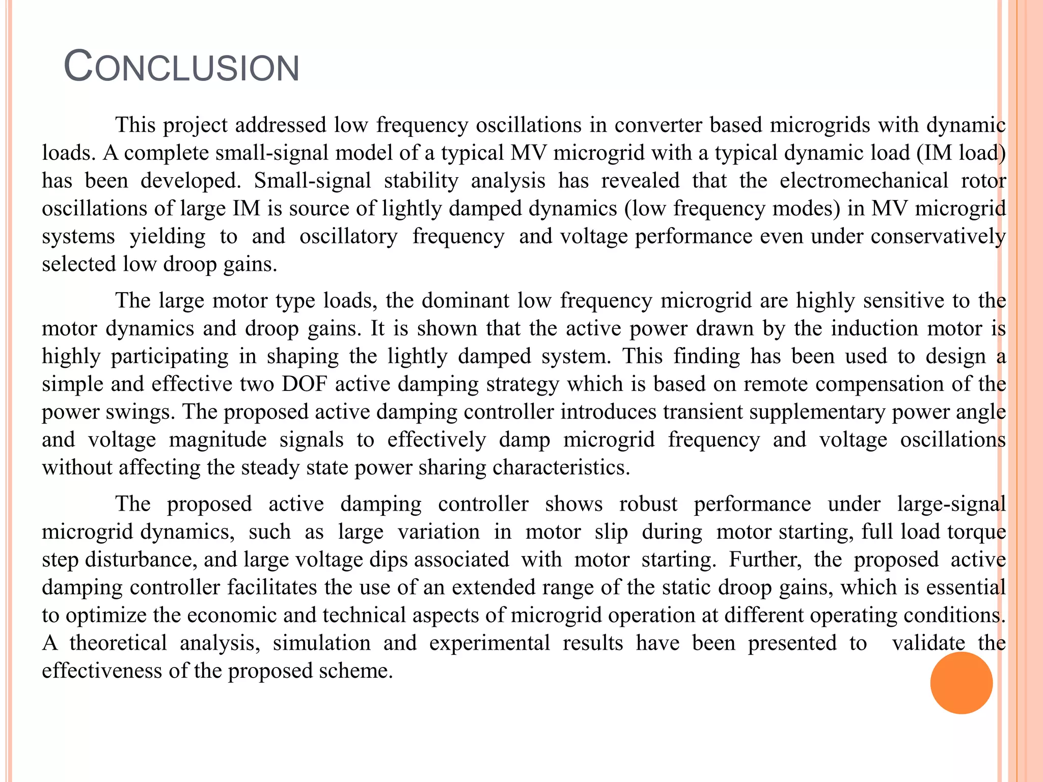 CONCLUSION
This project addressed low frequency oscillations in converter based microgrids with dynamic
loads. A complete small-signal model of a typical MV microgrid with a typical dynamic load (IM load)
has been developed. Small-signal stability analysis has revealed that the electromechanical rotor
oscillations of large IM is source of lightly damped dynamics (low frequency modes) in MV microgrid
systems yielding to and oscillatory frequency and voltage performance even under conservatively
selected low droop gains.
The large motor type loads, the dominant low frequency microgrid are highly sensitive to the
motor dynamics and droop gains. It is shown that the active power drawn by the induction motor is
highly participating in shaping the lightly damped system. This finding has been used to design a
simple and effective two DOF active damping strategy which is based on remote compensation of the
power swings. The proposed active damping controller introduces transient supplementary power angle
and voltage magnitude signals to effectively damp microgrid frequency and voltage oscillations
without affecting the steady state power sharing characteristics.
The proposed active damping controller shows robust performance under large-signal
microgrid dynamics, such as large variation in motor slip during motor starting, full load torque
step disturbance, and large voltage dips associated with motor starting. Further, the proposed active
damping controller facilitates the use of an extended range of the static droop gains, which is essential
to optimize the economic and technical aspects of microgrid operation at different operating conditions.
A theoretical analysis, simulation and experimental results have been presented to validate the
effectiveness of the proposed scheme.
 
