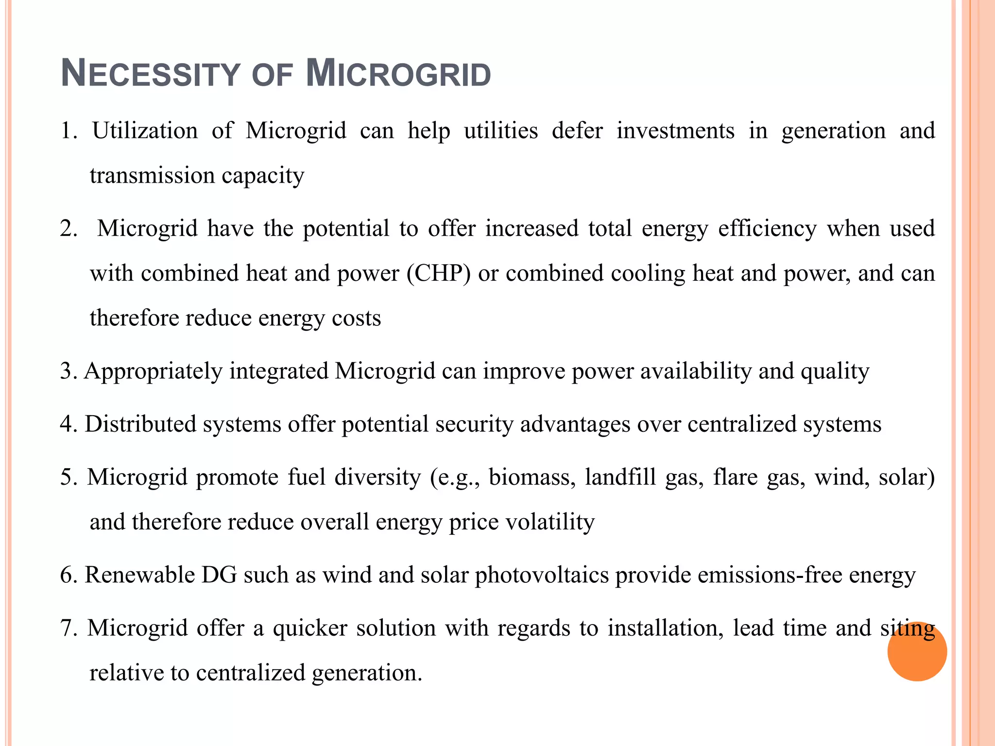 NECESSITY OF MICROGRID
1. Utilization of Microgrid can help utilities defer investments in generation and
transmission capacity
2. Microgrid have the potential to offer increased total energy efficiency when used
with combined heat and power (CHP) or combined cooling heat and power, and can
therefore reduce energy costs
3. Appropriately integrated Microgrid can improve power availability and quality
4. Distributed systems offer potential security advantages over centralized systems
5. Microgrid promote fuel diversity (e.g., biomass, landfill gas, flare gas, wind, solar)
and therefore reduce overall energy price volatility
6. Renewable DG such as wind and solar photovoltaics provide emissions-free energy
7. Microgrid offer a quicker solution with regards to installation, lead time and siting
relative to centralized generation.
 