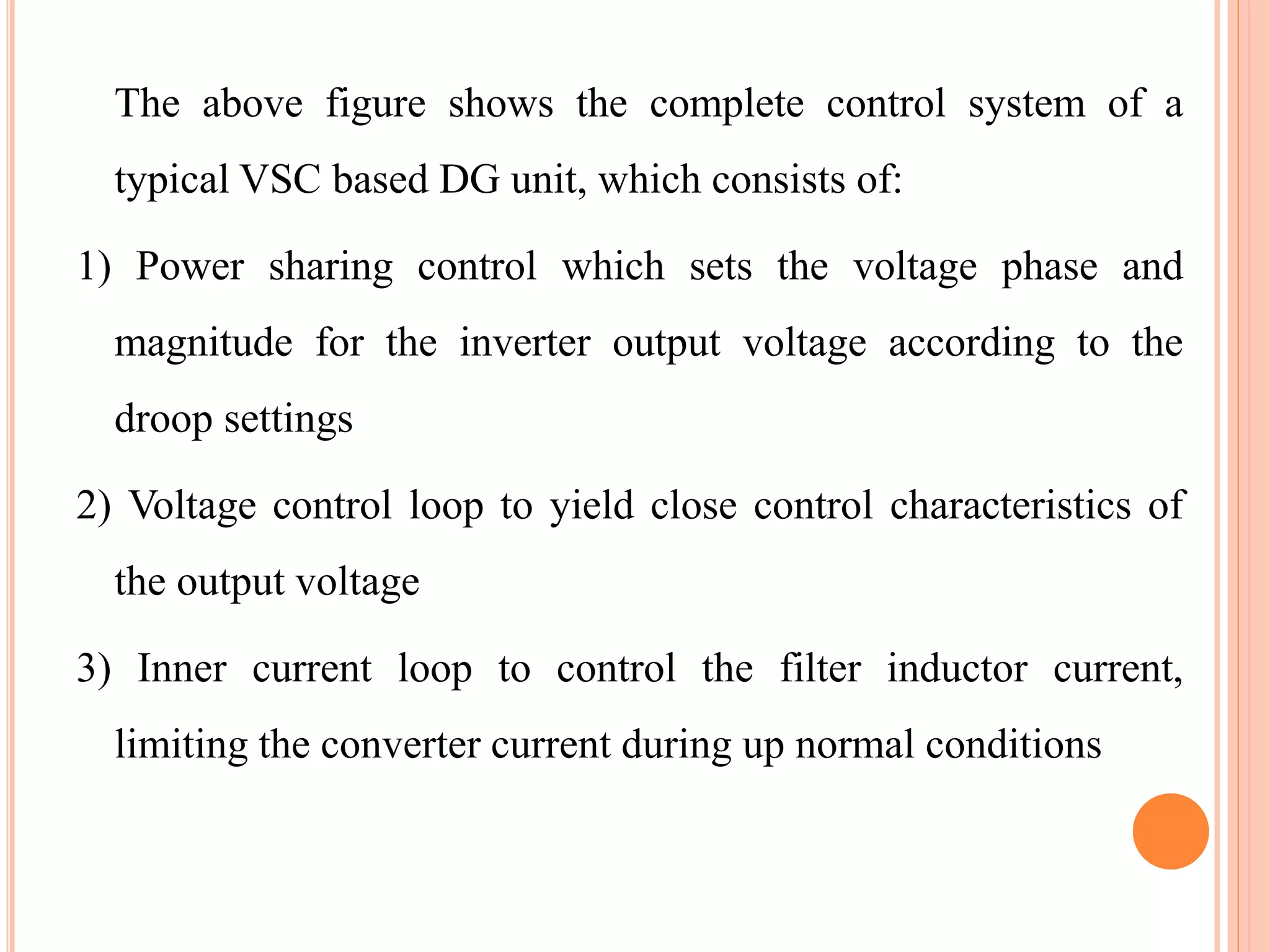 The above figure shows the complete control system of a
typical VSC based DG unit, which consists of:
1) Power sharing control which sets the voltage phase and
magnitude for the inverter output voltage according to the
droop settings
2) Voltage control loop to yield close control characteristics of
the output voltage
3) Inner current loop to control the filter inductor current,
limiting the converter current during up normal conditions
 