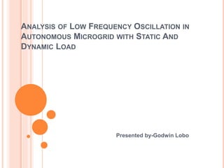 ANALYSIS OF LOW FREQUENCY OSCILLATION IN
AUTONOMOUS MICROGRID WITH STATIC AND
DYNAMIC LOAD
Presented by-Godwin Lobo
 