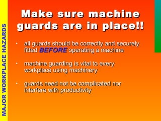 MMaakkee ssuurree mmaacchhiinnee 
gguuaarrddss aarree iinn ppllaaccee!!!! 
• aallll gguuaarrddss sshhoouulldd bbee ccoorrrreeccttllyy aanndd sseeccuurreellyy 
ffiitttteedd BBEEFFOORREE ooppeerraattiinngg aa mmaacchhiinnee 
• mmaacchhiinnee gguuaarrddiinngg iiss vviittaall ttoo eevveerryy 
wwoorrkkppllaaccee uussiinngg mmaacchhiinneerryy 
• gguuaarrddss nneeeedd nnoott bbee ccoommpplliiccaatteedd nnoorr 
iinntteerrffeerree wwiitthh pprroodduuccttiivviittyy 
MAJOR WORKPLACE HAZARDS 
 