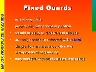 FFiixxeedd GGuuaarrddss 
• nnoo mmoovviinngg ppaarrttss 
• pprrootteecctt oonnllyy wwhheenn ffiixxeedd iinn ppoossiittiioonn 
• sshhoouulldd bbee eeaassyy ttoo rreemmoovvee aanndd rreeppllaaccee 
• aarree oonnllyy ooppeenneedd oorr rreemmoovveedd wwiitthh aa ttooooll 
• ssiimmppllee,, llooww mmaaiinntteennaannccee,, oofftteenn tthhee 
cchheeaappeesstt ffoorrmm ooff gguuaarrddiinngg 
• mmaayy iinntteerrffeerree wwiitthh pprroodduuccttiioonn//mmaaiinntteennaannccee 
MAJOR WORKPLACE HAZARDS 
 