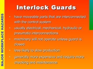 IInntteerrlloocckk GGuuaarrddss 
• hhaavvee mmoovveeaabbllee ppaarrttss tthhaatt aarree iinntteerrccoonnnneecctteedd 
wwiitthh tthhee ccoonnttrrooll ssyysstteemm 
• uussuuaallllyy eelleeccttrriiccaall,, mmeecchhaanniiccaall,, hhyyddrraauulliicc oorr 
ppnneeuummaattiicc iinntteerrccoonnnneeccttiioonnss 
• mmaacchhiinneerryy wwiillll nnoott ooppeerraattee uunnlleessss gguuaarrdd iiss 
cclloosseedd 
• lleessss lliikkeellyy ttoo ssllooww pprroodduuccttiioonn 
• ggeenneerraallllyy mmoorree eexxppeennssiivvee aanndd rreeqquuiirree mmoorree 
cchheecckkiinngg aanndd mmaaiinntteennaannccee 
MAJOR WORKPLACE HAZARDS 
 