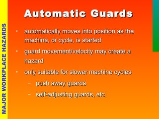 AAuuttoommaattiicc GGuuaarrddss 
• aauuttoommaattiiccaallllyy mmoovveess iinnttoo ppoossiittiioonn aass tthhee 
mmaacchhiinnee,, oorr ccyyccllee,, iiss ssttaarrtteedd 
• gguuaarrdd mmoovveemmeenntt//vveelloocciittyy mmaayy ccrreeaattee aa 
hhaazzaarrdd 
• oonnllyy ssuuiittaabbllee ffoorr sslloowweerr mmaacchhiinnee ccyycclleess 
- ppuusshh aawwaayy gguuaarrddss 
- sseellff--aaddjjuussttiinngg gguuaarrddss,, eettcc 
MAJOR WORKPLACE HAZARDS 
 