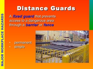 DDiissttaannccee GGuuaarrddss 
AA ffiixxeedd gguuaarrdd tthhaatt pprreevveennttss 
aacccceessss ttoo aa ddaannggeerroouuss aarreeaa 
tthhrroouugghh aa bbaarrrriieerr oorr ffeennccee 
• ppeerrmmaanneenntt 
• ssiimmppllee 
MAJOR WORKPLACE HAZARDS 
 