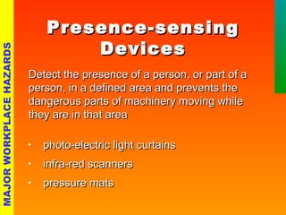 PPrreesseennccee--sseennssiinngg 
DDeevviicceess 
DDeetteecctt tthhee pprreesseennccee ooff aa ppeerrssoonn,, oorr ppaarrtt ooff aa 
ppeerrssoonn,, iinn aa ddeeffiinneedd aarreeaa aanndd pprreevveennttss tthhee 
ddaannggeerroouuss ppaarrttss ooff mmaacchhiinneerryy mmoovviinngg wwhhiillee 
tthheeyy aarree iinn tthhaatt aarreeaa 
• pphhoottoo--eelleeccttrriicc lliigghhtt ccuurrttaaiinnss 
• iinnffrraa--rreedd ssccaannnneerrss 
• pprreessssuurree mmaattss 
MAJOR WORKPLACE HAZARDS 
 