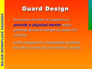 GGuuaarrdd DDeessiiggnn 
• tthhee pprriimmaarryy ffuunnccttiioonn ooff aa gguuaarrdd iiss ttoo 
pprroovviiddee aa pphhyyssiiccaall bbaarrrriieerr wwhhiicchh 
pprreevveennttss aacccceessss ttoo ddaannggeerroouuss ppaarrttss ooff aa 
mmaacchhiinnee 
• ppoooorrllyy ddeessiiggnneedd oorr iinnaapppprroopprriiaattee gguuaarrddiinngg 
hhaass oofftteenn ccoonnttrriibbuutteedd ttoo mmaacchhiinneerryy iinnjjuurriieess 
MAJOR WORKPLACE HAZARDS 
 