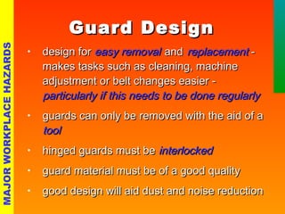 GGuuaarrdd DDeessiiggnn 
• ddeessiiggnn ffoorr eeaassyy rreemmoovvaall aanndd rreeppllaacceemmeenntt -- 
mmaakkeess ttaasskkss ssuucchh aass cclleeaanniinngg,, mmaacchhiinnee 
aaddjjuussttmmeenntt oorr bbeelltt cchhaannggeess eeaassiieerr -- 
ppaarrttiiccuullaarrllyy iiff tthhiiss nneeeeddss ttoo bbee ddoonnee rreegguullaarrllyy 
• gguuaarrddss ccaann oonnllyy bbee rreemmoovveedd wwiitthh tthhee aaiidd ooff aa 
ttooooll 
• hhiinnggeedd gguuaarrddss mmuusstt bbee iinntteerrlloocckkeedd 
• gguuaarrdd mmaatteerriiaall mmuusstt bbee ooff aa ggoooodd qquuaalliittyy 
• ggoooodd ddeessiiggnn wwiillll aaiidd dduusstt aanndd nnooiissee rreedduuccttiioonn 
MAJOR WORKPLACE HAZARDS 
 