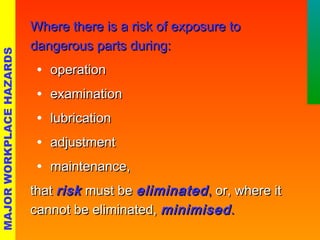 WWhheerree tthheerree iiss aa rriisskk ooff eexxppoossuurree ttoo 
ddaannggeerroouuss ppaarrttss dduurriinngg:: 
· ooppeerraattiioonn 
· eexxaammiinnaattiioonn 
· lluubbrriiccaattiioonn 
· aaddjjuussttmmeenntt 
· mmaaiinntteennaannccee,, 
tthhaatt rriisskk mmuusstt bbee eelliimmiinnaatteedd,, oorr,, wwhheerree iitt 
ccaannnnoott bbee eelliimmiinnaatteedd,, mmiinniimmiisseedd.. 
MAJOR WORKPLACE HAZARDS 
 