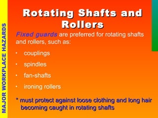 RRoottaattiinngg SShhaaffttss aanndd 
RRoolllleerrss 
Fixed guards are preferred for rotating shafts 
and rollers, such as: 
• couplings 
• spindles 
• fan-shafts 
• ironing rollers 
** mmuusstt pprrootteecctt aaggaaiinnsstt lloooossee ccllootthhiinngg aanndd lloonngg hhaaiirr 
bbeeccoommiinngg ccaauugghhtt iinn rroottaattiinngg sshhaaffttss 
MAJOR WORKPLACE HAZARDS 
 