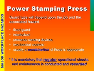 PPoowweerr SSttaammppiinngg PPrreessss 
GGuuaarrdd ttyyppee wwiillll ddeeppeenndd uuppoonn tthhee jjoobb aanndd tthhee 
aassssoocciiaatteedd hhaazzaarrdd 
• ffiixxeedd gguuaarrdd 
• iinntteerrlloocckkeedd 
• pprreesseennccee sseennssiinngg ddeevviicceess 
• ttwwoo--hhaannddeedd ccoonnttrroollss 
• uussuuaallllyy aa ccoommbbiinnaattiioonn ooff tthheessee iiss aapppprroopprriiaattee 
** iitt iiss mmaannddaattoorryy tthhaatt rreegguullaarr ooppeerraattiioonnaall cchheecckkss 
aanndd mmaaiinntteennaannccee iiss ccoonndduucctteedd aanndd rreeccoorrddeedd 
MAJOR WORKPLACE HAZARDS 
 