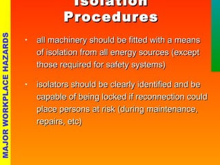 IIssoollaattiioonn 
PPrroocceedduurreess 
• all machinery sshhoouulldd bbee ffiitttteedd wwiitthh aa mmeeaannss 
ooff iissoollaattiioonn ffrroomm aallll eenneerrggyy ssoouurrcceess ((eexxcceepptt 
tthhoossee rreeqquuiirreedd ffoorr ssaaffeettyy ssyysstteemmss)) 
• iissoollaattoorrss sshhoouulldd bbee cclleeaarrllyy iiddeennttiiffiieedd aanndd bbee 
ccaappaabbllee ooff bbeeiinngg lloocckkeedd iiff rreeccoonnnneeccttiioonn ccoouulldd 
ppllaaccee ppeerrssoonnss aatt rriisskk ((dduurriinngg mmaaiinntteennaannccee,, 
rreeppaaiirrss,, eettcc)) 
MAJOR WORKPLACE HAZARDS 
 
