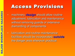 AAcccceessss PPrroovviissiioonnss 
• mmaacchhiinneerryy ddeessiiggnn sshhoouulldd aallllooww rroouuttiinnee 
aaddjjuussttmmeenntt,, lluubbrriiccaattiioonn aanndd mmaaiinntteennaannccee 
wwiitthhoouutt rreemmoovviinngg gguuaarrddss oorr eexxtteennssiivvee 
ddiissmmaannttlliinngg ooff ccoommppoonneennttss 
• lluubbrriiccaattiioonn aanndd rroouuttiinnee mmaaiinntteennaannccee 
ffaacciilliittiieess sshhoouulldd bbee iinnccoorrppoorraatteedd oouuttssiiddee 
tthhee ddaannggeerr aarreeaa wwhheerreevveerr pprraaccttiiccaall 
MAJOR WORKPLACE HAZARDS 
 