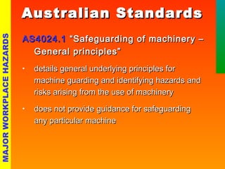 AASS44002244..11 ““SSaaffeegguuaarrddiinngg ooff mmaacchhiinneerryy –– 
GGeenneerraall pprriinncciipplleess”” 
• ddeettaaiillss ggeenneerraall uunnddeerrllyyiinngg pprriinncciipplleess ffoorr 
mmaacchhiinnee gguuaarrddiinngg aanndd iiddeennttiiffyyiinngg hhaazzaarrddss aanndd 
rriisskkss aarriissiinngg ffrroomm tthhee uussee ooff mmaacchhiinneerryy 
• ddooeess nnoott pprroovviiddee gguuiiddaannccee ffoorr ssaaffeegguuaarrddiinngg 
aannyy ppaarrttiiccuullaarr mmaacchhiinnee 
MAJOR WORKPLACE HAZARDS 
AAuussttrraalliiaann SSttaannddaarrddss 
 