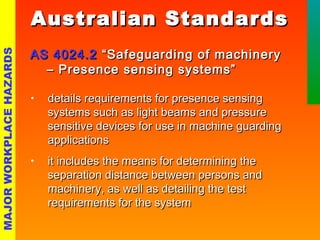 AAuussttrraalliiaann SSttaannddaarrddss 
AASS 44002244..22 ““SSaaffeegguuaarrddiinngg ooff mmaacchhiinneerryy 
–– PPrreesseennccee sseennssiinngg ssyysstteemmss”” 
• details requirements ffoorr pprreesseennccee sseennssiinngg 
ssyysstteemmss ssuucchh aass lliigghhtt bbeeaammss aanndd pprreessssuurree 
sseennssiittiivvee ddeevviicceess ffoorr uussee iinn mmaacchhiinnee gguuaarrddiinngg 
aapppplliiccaattiioonnss 
• iitt iinncclluuddeess tthhee mmeeaannss ffoorr ddeetteerrmmiinniinngg tthhee 
sseeppaarraattiioonn ddiissttaannccee bbeettwweeeenn ppeerrssoonnss aanndd 
mmaacchhiinneerryy,, aass wweellll aass ddeettaaiilliinngg tthhee tteesstt 
rreeqquuiirreemmeennttss ffoorr tthhee ssyysstteemm 
MAJOR WORKPLACE HAZARDS 
 