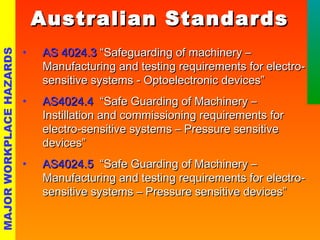 • AASS 44002244..33 ““SSaaffeegguuaarrddiinngg ooff mmaacchhiinneerryy –– 
MMaannuuffaaccttuurriinngg aanndd tteessttiinngg rreeqquuiirreemmeennttss ffoorr eelleeccttrroo-- 
sseennssiittiivvee ssyysstteemmss -- OOppttooeelleeccttrroonniicc ddeevviicceess”” 
• AASS44002244..44 ““SSaaffee GGuuaarrddiinngg ooff MMaacchhiinneerryy –– 
IInnssttiillllaattiioonn aanndd ccoommmmiissssiioonniinngg rreeqquuiirreemmeennttss ffoorr 
eelleeccttrroo--sseennssiittiivvee ssyysstteemmss –– PPrreessssuurree sseennssiittiivvee 
ddeevviicceess”” 
• AASS44002244..55 ““SSaaffee GGuuaarrddiinngg ooff MMaacchhiinneerryy –– 
MMaannuuffaaccttuurriinngg aanndd tteessttiinngg rreeqquuiirreemmeennttss ffoorr eelleeccttrroo-- 
sseennssiittiivvee ssyysstteemmss –– PPrreessssuurree sseennssiittiivvee ddeevviicceess”” 
MAJOR WORKPLACE HAZARDS 
AAuussttrraalliiaann SSttaannddaarrddss 
