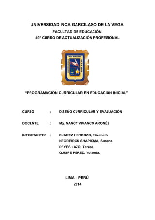 UNIVERSIDAD INCA GARCILASO DE LA VEGA
FACULTAD DE EDUCACIÓN
49° CURSO DE ACTUALIZACIÓN PROFESIONAL
“PROGRAMACION CURRICULAR EN EDUCACION INICIAL”
CURSO : DISEÑO CURRICULAR Y EVALUACIÓN
DOCENTE : Mg. NANCY VIVANCO ARONÉS
INTEGRANTES : SUAREZ HERBOZO, Elizabeth.
NEGREIROS SHAPIOMA, Susana.
REYES LAZO, Teresa.
QUISPE PEREZ, Yolanda.
LIMA – PERÚ
2014
 