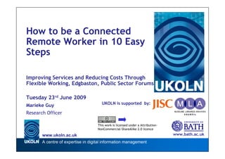 How to be a Connected
Remote Worker in 10 Easy
Steps

Improving Services and Reducing Costs Through
Flexible Working, Edgbaston, Public Sector Forums

Tuesday 23rd June 2009
                                      UKOLN is supported by:
Marieke Guy
Research Officer

                                    This work is licensed under a Attribution-
                                    NonCommercial-ShareAlike 2.0 licence

       www.ukoln.ac.uk                                                           www.bath.ac.uk
       A centre of expertise in digital information management
 