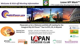 Connec&ng	
  Southern	
  Arizona	
  Girls	
  to	
  DC	
  ,	
  NYC	
  &	
  BEYOND	
  on	
  Borrowed	
  Wings	
  
2014	
  Inaugural	
  My	
  Girl	
  Power™	
  Tour	
  –	
  July	
  10	
  –	
  July	
  15,	
  2014	
  
Leave	
  MY	
  Mark™	
  
CTG	
  Leadership	
  Development	
  Series	
  
9th	
  -­‐	
  12th	
  Grades	
  
Welcome	
  &	
  Kick-­‐oﬀ	
  Mee5ng	
  Informa5on	
  
Please	
  join	
  us	
  for	
  a	
  Welcome	
  and	
  Kick-­‐oﬀ	
  meeting	
  for	
  the	
  
inaugural	
  My	
  Girl	
  Power™	
  Tour	
  to	
  NYC,	
  DC,	
  &	
  Beyond.	
  
	
  
Meeting	
  Time:	
  	
  	
  	
  	
   	
  4:00	
  pm	
  –	
  5:00	
  pm	
  	
  on	
  Tuesday.	
  July	
  1,	
  2014	
  
Meeting	
  Place:	
  	
  	
   	
  	
  The	
  Pima	
  County	
  Tucson	
  Women’s	
  Commission	
  
	
   	
   	
  240	
  North	
  Court	
  Avenue,	
  Tucson,	
  AZ	
  85701	
  	
  
Community	
  Partners	
  
 