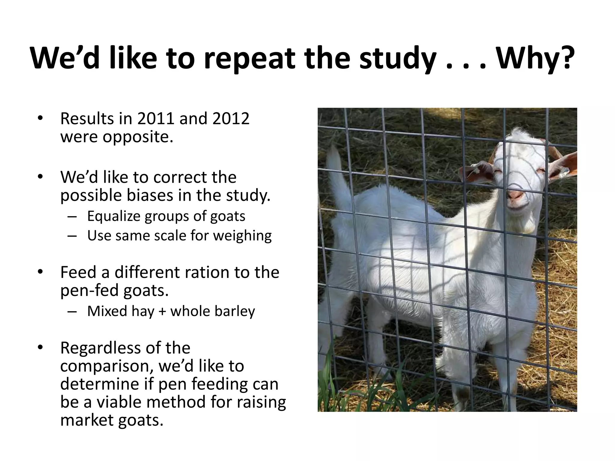 We’d like to repeat the study . . . Why?
• Results in 2011 and 2012
  were opposite.

• We’d like to correct the
  possible biases in the study.
    – Equalize groups of goats
    – Use same scale for weighing

• Feed a different ration to the
  pen-fed goats.
    – Mixed hay + whole barley

• Regardless of the
  comparison, we’d like to
  determine if pen feeding can
  be a viable method for raising
  market goats.
 