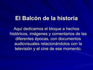 El Balcón de la historia Aquí dedicamos el bloque a hechos históricos, imágenes y comentarios de las diferentes épocas, con documentos audiovisuales  relacionándolos con la televisión y el cine de ese momento. 