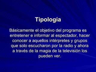 Tipología Básicamente el objetivo del programa es entretener e informar al espectador, hacer conocer a aquellos intérpretes y grupos que solo escucharon por la radio y ahora a través de la magia de la televisión los pueden ver. 