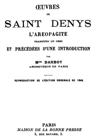 ŒUVRES
                       DE



SAINT DENYS
           L'AREOPAGITE
               TRADUITES DU GREC


ET PRÉCÉDÉES D'UNE INTRODUCTION
                       PAR


               MGR    DARBOY
           ARCHEVÈ:QUE DE PARIS




  R.E PRODUCTION DE L'ÉDITION ORIGINALE DE 1845.




                     PARIS
   . lIAISON DE LA BONNE PRESSE
              5,   RUE BAYARD,   5.
 