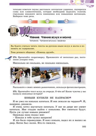 105
òî÷êàìè îòìåòüòå ïàóçû; ðàññòàâüòå ëîãè÷åñêèå óäàðåíèÿ, ïîä÷åðêíóâ
ñëîâà èëè ñëîâîñî÷åòàíèÿ, êîòîðûå íåîáõîäèìî âûäåëèòü ãîëîñîì;
ñòðåëêàìè ïîêàæèòå ìåñòà ïîíèæåíèÿ èëè ïîâûøåíèÿ èíòîíàöèè.
Âûáåðèòå òåìï ðå÷è.
. ×òåíèå âñëóõ è ìîë÷à
Âû áóäåòå ó÷èòüñÿ ÷èòàòü òåêñòû íà ðóññêîì ÿçûêå âñëóõ è ìîë÷à è ïî-
íèìàòü èõ ñîäåðæàíèå.
Òåìà ðå÷åâîãî îáùåíèÿ: «Ïîìîùü äðóçåé».
274. -
ïåííî óñêîðÿÿ òåìï.
Íèñêîëüêî íå ñêîëüçêî, íå ñêîëüçêî íèñêîëüêî.
275.
ÊÎÍÜÊÈ ÊÓÏÈËÈ ÍÅ ÍÀÏÐÀÑÍÎ
ß íå óìåë íà êîíüêàõ êàòàòüñÿ. È îíè ëåæàëè íà ÷åðäàêå . È,
íàâåðíîå, ðæàâåëè.
êàòàòüñÿ. Ìíå ñòûäíî âûéòè ñ êîíüêàìè. Âñå ñìåÿòüñÿ áóäóò.
Îäíàæäû ïàïà ñêàçàë ìíå:
– Êîíüêè ÿ òåáå êóïèë íàïðàñíî!
È ýòî áûëî ñïðàâåäëèâî. ß âçÿë êîíüêè, íàäåë èõ è âûøåë âî
äâîð. Êàòîê áûë ïîëîí. Êòî-òî ñìåÿëñÿ.
32
 
