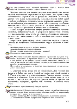 109
284. Ïîñëóøàéòå òåêñò, êîòîðûé ïðî÷èòàåò ó÷èòåëü. Êàêèì äâóì
Âåäåíèå äèàëîãà êàê ôîðìû ðå÷åâîãî âçàèìîäåéñòâèÿ ìåæäó
-
è íîðìàìè. Ïîñêîëüêó
äèàëîã – ýòî ñìåíà âûñêàçûâàíèé, ñâÿçàííûõ ìåæäó ñîáîé îäíîé
òåìîé, òî íåîáõîäèìî ñëåäîâàòü òàêèì ðå÷åâûì ïðàâèëàì: -
ãëàçà; ïðîÿâëÿòü óâàæåíèå è âíèìàíèå ê ñîáåñåäíèêó.
Òàêæå ñëåäóåò âûïîëíÿòü îáùèå ðå÷åâûå ïðàâèëà: ãîâîðèòü
-
-
çóðíûõ ñëîâ.
Ìîðàëüíûå ïðàâèëà
-
ñòâå.
Íàçîâèòå ðå÷åâûå ïðàâèëà âåäåíèÿ äèàëîãà.
Ïåðå÷èñëèòå îáùèå ðå÷åâûå ïðàâèëà.
Ñïèøèòå ðå÷åâûå ïðàâèëà îáùåíèÿ.
285. Îáðàòèòå âíèìàíèå! Ïðàâèëà îáùåíèÿ îòðàæåíû â íàðîäíîì òâîð-
÷åñòâå. Ïîñëîâèöû î ïðàâèëàõ âåäåíèÿ äèàëîãà ñèñòåìàòèçèðîâàíû
â äèà-
ëîãå; á) ïîñëîâèöû äèàëîãà; â) ïîñëîâèöû
â îðãàíèçàöèè äèàëîãà.
Ïðî÷èòàéòå è îïðåäåëèòå, ê êàêîé èç âûøåóêàçàííûõ ãðóïï ïðèíàä-
ëåæàò ïîñëîâèöû.
êóðèöó, à áàáêà ïðî óòêó. Ãëóõîé ñëóøàåò, êàê íåìîé ãîâîðèò.
÷åëîâåêà â îáùåíèè. Îäíî õîðîøåå ñëîâî ëó÷øå òûñÿ÷è ñëîâ
ðóãàíè. 3. Óìíûé ÿçûêîì, ãëóïûé ðóêàìè. Ïðîæóé, ïðåæäå ÷åì
ïðîãëîòèòü; ïîñëóøàé, ïðåæäå ÷åì ãîâîðèòü. Ìîë÷àíèå òîæå
îòâåò.
Ñïèøèòå ïî îäíîé ïîñëîâèöå êàæäîé ãðóïïû.
286. Çàïîìíèòå! Äëÿ óñïåøíîãî îáùåíèÿ âàæíî óïîòðåáëÿòü òàê íàçû-
âàåìûå ðå÷åâûå ôîðìóëû âåæëèâîãî îáùåíèÿ è èçáåãàòü âûðàæåíèé,
êîòîðûå ìîãóò ïðèâåñòè ê êîíôëèêòó.
Çàäàíèå ïî âûáîðó. Ïðî÷èòàéòå ìèíè-äèàëîã è âûïîëíèòå çàäàíèå.
À. Íàéäèòå âûðàæåíèÿ, ñîäåðæàùèå ñî÷óâñòâèå èëè ñîæàëåíèå.
 