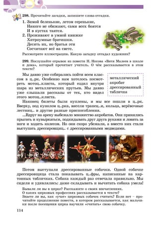 114
298. Ïðî÷èòàéòå çàãàäêè, çàïèøèòå ñëîâà-îòãàäêè.
1. Çèìîé áåëåíüêèå, ëåòîì ñåðåíüêèå,
È â êóñòàõ òàÿòñÿ.
Õèòðîóìíûå áðàòèøêè.
Äåñÿòü èõ, íî áðàòüÿ ýòè
299. Ïîñëóøàéòå îòðûâîê èç ïîâåñòè Í. Íîñîâà «Âèòÿ Ìàëååâ â øêîëå
Ìû äàâíî óæå ñîáèðàëèñü ïîéòè âñåì êëàñ-
ñîì â ö..ðê. Îñîáåííî íàì õîòåëîñü ïîñìîò-
ðåòü ìîòîö..êëèñòà, êîòîðûé åçäèë âíóòðè
øàðà èç ìåòàëëè÷åñêèõ ïðóòüåâ. Ìû äàâíî
óæå ñëûøàëè ðàññêàçû îò òåõ, êòî âèäåë
ýòîãî ìîòîö..êëèñòà.
Íàêîíåö áèëåòû áûëè êóïëåíû, è ìû âñå ïîøëè â ö..ðê.
ëåñòíèö.. è äðóãèå ðàçíûå ïðèñïîñîáëåíèÿ.
...Âäðóã íà àðåíó âûáåæàëî ìíîæåñòâî àêðîáàòîâ. Îíè ïðèíÿëèñü
ïðûãàòü è êóâûðêàòüñÿ, ïîäêèäûâàòü äðóã äðóãà ðóêàìè è ëîâèòü çà
íîãè è õîäèòü êîëåñîì. Íî îíè ñêîðî óáåæàëè, à âìåñòî íèõ ñòàëè
âûñòóïàòü äðåññèðîâùèö.. ñ äðåññèðîâàííûìè ìåäâåäÿìè.
Ïîòîì âûñòóïàëè äðåññèðîâàííûå ñîáà÷êè. Îäíîé ñîáà÷êå
äðåññèðîâùèöà ñòàëà ïîêàçûâàòü ö..ôðû, íàïèñàííûå íà êàð-
òîííûõ òàáëè÷êàõ. Ñîáàêà êàæäûé ðàç îòâå÷àëà ïðàâèëüíî. Ìû
ñèäåëè è óäèâëÿëèñü: äàæå ñêëàäûâàòü è âû÷èòàòü ñîáàêà óìåëà!
-
÷èòàéòå ïðîäîëæåíèå ïîâåñòè, â êîòîðîì ðàññêàçûâàåòñÿ, êàê ìàëü÷è-
ìåòàëëè÷åñêèé
àêðîáàò
äðåññèðîâàííûé
òàáëè÷êà
 