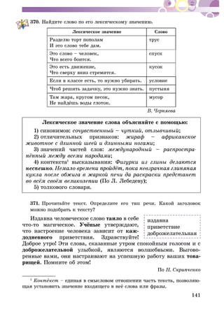 141
370.
Ëåêñè÷åñêîå çíà÷åíèå Ñëîâî
È ýòî ñëîâî òåáå äàì.
òðóñ
Ýòî ñëîâî – ÷åëîâåê,
×òî âñåãî áîèòñÿ.
ñïóñê
Ýòî åñòü äâèæåíèå,
×òî ñâåðõó âíèç ñòðåìèòñÿ.
êóñîê
Åñëè â êëàññå åñòü, òî íóæíî óáèðàòü. óñëîâèå
×òîá ðåøèòü çàäà÷êó, ýòî íóæíî çíàòü. ïóñòûíÿ
Òàì æàðà, êðóãîì ïåñîê, ìóñîð
Ëåêñè÷åñêîå çíà÷åíèå ñëîâà îáúÿñíÿéòå ñ ïîìîùüþ:
1) ñèíîíèìîâ: ñî÷óâñòâåííûé – ÷óòêèé, îòçûâ÷èâûé;
2) îòëè÷èòåëüíûõ ïðèçíàêîâ: æèðàô – àôðèêàíñêîå
æèâîòíîå ñ äëèííîé øååé è äëèííûìè íîãàìè;
3) çíà÷åíèé ÷àñòåé ñëîâ: ìåæäóíàðîäíûé – ðàñïðîñòðà-
;
4) êîíòåêñòà1
âûñêàçûâàíèÿ: Ôèãóðêè èç ãëèíû äåëàþòñÿ
íåñïåøíî
êóêëà ïîñëå îáæèãà â æàðêîé ïå÷è äà ðàñêðàñêè ïðåäñòàíåò
(Ïî Ë. Ëåáåäåâó);
5) òîëêîâîãî ñëîâàðÿ.
371. Ïðî÷èòàéòå òåêñò. Îïðåäåëèòå åãî òèï ðå÷è. Êàêîé çàãîëîâîê
1
Èçäàâíà ÷åëîâå÷åñêîå ñëîâî òàèëî â ñåáå
÷òî-òî ìàãè÷åñêîå.
÷òî íàñòðîåíèå ÷åëîâåêà çàâèñèò îò êàæ-
äîäíåâíîãî ïðèâåòñòâèÿ. Çäðàâñòâóéòå!
Äîáðîå óòðî! Ýòè ñëîâà, ñêàçàííûå óòðîì ñïîêîéíûì ãîëîñîì è ñ
äîáðîæåëàòåëüíîé -
òîâà-
ðèùåé. Ïîìíèòå îá ýòîì!
Ïî
1
Êîíòåêñò -
èçäàâíà
ïðèâåòñòâèå
äîáðîæåëàòåëüíàÿ
 