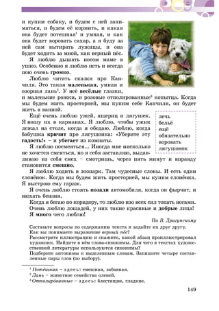 149
è êóïèì ñîáàêó, è áóäåì ñ íåé çàíè-
îíà áóäåò ïîòåøíàÿ1
è óìíàÿ, è êàê
îíà áóäåò âîðîâàòü ñàõàð, à ÿ áóäó çà
íåé ñàì âûòèðàòü ëóæèöû, è îíà
ãðîìêî.
-
÷èëÿ. Ýòî òàêàÿ ìàëåíüêàÿ, óìíàÿ è
îçîðíàÿ ëàíü2
ãëàçêè,
è ìàëåíüêèå ðîæêè, è ðîçîâûå îòïîëèðîâàííûå3
êîïûòöà. Êîãäà
ìû áóäåì æèòü ïðîñòîðíåé, ìû êóïèì ñåáå Êàí÷èëÿ, îí áóäåò
æèòü â âàííîé.
áàáóøêà êðè÷èò ïðî ëÿãóøîíêà: «Óáåðèòå ýòó
ãàäîñòü!» – è óáåãàåò èç êîìíàòû.
-
ñòàíîâèòñÿ ñìåøíî.
ïîçàäè àâòîìîáèëÿ, êîãäà îí ôûð÷èò, è
äîáðûå ëèöà!
ß ìíîãî
Ïî
Êàê âû ïîíèìàåòå âûðàæåíèå
-
Ïîäáåðèòå àíòîíèìû ê âûäåëåííûì ñëîâàì. Çàïèøèòå ÷åòûðå ñîñòàâ-
ëåííûå ïàðû ñëîâ (ïî âûáîðó).
1
Ïîòå – ç äå ñü: ñìåøíàÿ, çàáàâíàÿ.
2
– æèâîòíîå ñåìåéñòâà îëåíåé.
3
î – ç äå ñü: áëåñòÿùèå, ãëàäêèå.
ëå÷ü
îáÿçàòåëüíî
âîðîâàòü
ëÿãóøîíîê
 