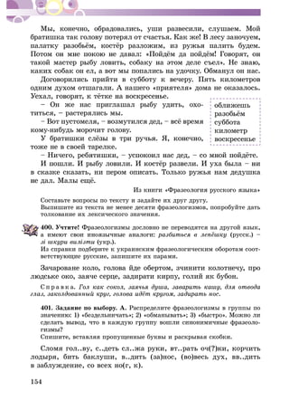 154
Ìû, êîíå÷íî, îáðàäîâàëèñü, óøè ðàçâåñèëè, ñëóøàåì. Ìîé
áðàòèøêà òàê ãîëîâó ïîòåðÿë îò ñ÷àñòüÿ. Êàê æå! Â ëåñó çàíî÷óåì,
êàêèõ ñîáàê îí åë, à âîò ìû ïîïàëèñü íà óäî÷êó. Îáìàíóë îí íàñ.
Äîãîâîðèëèñü ïðèéòè â ñóááîòó ê âå÷åðó. Ïÿòü êèëîìåòðîâ
îäíèì äóõîì îòøàãàëè. À íàøåãî «ïðèÿòåëÿ» äîìà íå îêàçàëîñü.
– Îí æå íàñ ïðèãëàøàë ðûáó óäèòü, îõî-
òèòüñÿ, – ðàñòåðÿëèñü ìû.
êîìó-íèáóäü ìîðî÷èò ãîëîâó.
òîæå íå â ñâîåé òàðåëêå.
â ñêàçêå ñêàçàòü, íè ïåðîì îïèñàòü. Òîëüêî ðóæüÿ íàì äåäóøêà
Ñîñòàâüòå âîïðîñû ïî òåêñòó è çàäàéòå èõ äðóã äðóãó.
Âûïèøèòå èç òåêñòà íå ìåíåå äåñÿòè ôðàçåîëîãèçìîâ, ïîïðîáóéòå äàòü
òîëêîâàíèå èõ ëåêñè÷åñêîãî çíà÷åíèÿ.
400. Ó÷òèòå! àçåîëîãèçìû äîñëîâíî íå ïåðåâîäÿòñÿ íà äðóãîé ÿçûê,
(ðóññê.) –
(óêð.).
Èç ñïðàâêè ïîäáåðèòå ê óêðàèíñêèì ôðàçåîëîãè÷åñêèì îáîðîòàì ñîîò-
ñêèå, çàïèøèòå èõ ïàðàìè.
Çà÷àðîâàíå êîëî, ãîëîâà éäå îáåðòîì, ç÷èíèòè êîëîòíå÷ó, ïðî
öå, çàäèðàòè êèðïó, ãîëèé ÿê áóáîí.
Ñ ï ð à â ê à.
.
401. Çàäàíèå ïî âûáîðó. À. Ðàñïðåäåëèòå ôðàçåîëîãèçìû â ãðóïïû ïî
Ñïèøèòå, âñòàâëÿÿ ïðîïóùåííûå áóêâû è ðàñêðûâàÿ ñêîáêè.
Ñëîìÿ ãîë..â
ëîäûðÿ, áèòü áàêëóøè, â..äèòü (çà)íîñ, (âî)âåñü äóõ, ââ..äèòü
â çàáëóæäåíèå, ñî âñåõ íî(ã, ê).
îáëèæåøü
ñóááîòà
êèëîìåòð
âîñêðåñåíüå
 