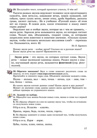 17
29.
ñîáàêè, òðåñê ñóõèõ âåòîê, ïåíèå ïòèö, äðîáü áàðàáàíà, ðàñêàòû
ãðîìà, øåëåñò ëèñòüåâ... Íî â ó÷åáíèêå «Ðóññêèé ÿçûê» îá ýòîì
íåò íè ñòðîêè. Â ñàìîì äåëå, êàêîå îòíîøåíèå ê ÿçûêó èìååò
çâóêè ðå÷è.
çàêðåïëåíî âñåì èçâåñòíîå è ïîíÿòíîå çíà÷åíèå. «Ñêîëüêî íóæíî
òû. Îêàçûâàåòñÿ, âñåãî 42.
Ïî
Çâóêè ðå÷è – ýòî çâóêè, èç êîòîðûõ ñîñòîÿò ñëîâà. Çâóêè
ðå÷è – ñàìûå ìàëåíüêèå åäèíèöû ÿçûêà. Ðàçäåë íàóêè î ÿçû-
ôîíåòèêîé (óêð. ôîíå-
òèêîþ).
30. Îáðàòèòå âíèìàíèå! Çâóê â ñëîâå ïîìîãàåò ðàçëè÷àòü ñëîâà ïî
ñìûñëó, òî åñòü èãðàåò ñìûñëîðàçëè÷èòåëüíóþ ðîëü.
òàì, áî÷êà – ïî÷êà.
-
äîáíûå ïðèìåðû èç óêðàèíñêîãî ÿçûêà.
31. Çàäàíèå ïî âûáîðó.
À. Îáðàçóéòå êàê ìîæíî áîëüøå íîâûõ ñëîâ, ìåíÿÿ â ñëîâå ïåðâûé
çâóê.
Á. Ïî îáðàçöó óáåðèòå èç ñëîâ ïî îäíîìó çâóêó òàê, ÷òîáû èç îñòàâøèõ-
ñÿ ïîëó÷èëîñü íîâîå ñëîâî.
Î á ð à ç å ö. .
Êðàñêà, ýêðàí, áåäà, ñêëîí, òåïëî, ãîðñòü.
Â. Ïî îáðàçöó çàìåíèòå â ñëîâàõ îäèí ñîãëàñíûé òàê, ÷òîáû ïîëó÷èëîñü
íîâîå ñëîâî.
Î á ð à ç å ö. .
Çóáû, ãàëêà, êëèí, êèñêà, ëàïêà.
 