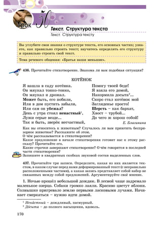 170
. Ñòðóêòóðà òåêñòà
Âû óãëóáèòå ñâîè çíàíèÿ î ñòðóêòóðå òåêñòà, åãî îñíîâíûõ ÷àñòÿõ; óçíà-
åòå, êàê ïðàâèëüíî ñòðîèòü òåêñò; íàó÷èòåñü îïðåäåëÿòü åãî ñòðóêòóðó
è ïðàâèëüíî ñòðîèòü ñâîé òåêñò.
Òåìà ðå÷åâîãî îáùåíèÿ: «Áðàòüÿ íàøè ìåíüøèå».
436.
Îí ìÿóêàë òîíêî-òîíêî, ß âçÿëà åãî äîìîé,
Îí ìÿóêàë è äðîæàë. Íàêîðìèëà äîñûòà2
...
Ìîæåò
Èëè â äîì ïóñòèòü çàáûëè, Çàãëÿäåíüå ïðîñòî!
Èëè ñàì îí óáåæàë Øåðñòü – êàê áàðõàò,
Äåíü ñ óòðà ñòîÿë íåíàñòíûé1
, Õâîñò – òðóáîé...
Ëóæè ñåðûå âåçäå... Äî ÷åãî æ õîðîø ñîáîé!
-
Êàêîå ïðåäëîæåíèå â íà÷àëå ñòèõîòâîðåíèÿ ãîòîâèò íàñ ê ýòîìó ðàñ-
Çàïèøèòå â êâàäðàòíûõ ñêîáêàõ çâóêîâîé ñîñòàâ âûäåëåííûõ ñëîâ.
437. Ïðî÷èòàéòå òðè çàïèñè. Îïðåäåëèòå, êàêàÿ èç íèõ ÿâëÿåòñÿ òåê-
ñòîì, â êàêîì ñëó÷àå ïåðåä íàìè äåôîðìèðîâàííûé òåêñò (ñ íåïðàâèëüíî
ðàñïîëîæåííûìè ÷àñòÿìè), à êàêàÿ çàïèñü ïðåäñòàâëÿåò ñîáîé íàáîð íå
ìàëåíüêîå îçåðöî. Ñîáàêè ãðîìêî ëàÿëè. Êðàñèâî öâåòóò ÿáëîíè.
-
íàåò ñìåðêàòüñÿ – íóæíî èäòè äîìîé.
50
1
Íåíàñòíûé – äîæäëèâûé, ïàñìóðíûé.
2
ÄîÄÄ ñûòà – äî ïîëíîãî íàñûùåíèÿ, âäîâîëü.
 
